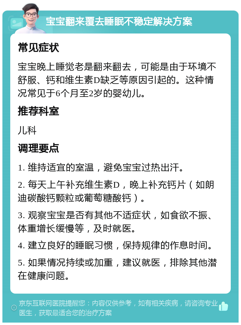 宝宝翻来覆去睡眠不稳定解决方案 常见症状 宝宝晚上睡觉老是翻来翻去，可能是由于环境不舒服、钙和维生素D缺乏等原因引起的。这种情况常见于6个月至2岁的婴幼儿。 推荐科室 儿科 调理要点 1. 维持适宜的室温，避免宝宝过热出汗。 2. 每天上午补充维生素D，晚上补充钙片（如朗迪碳酸钙颗粒或葡萄糖酸钙）。 3. 观察宝宝是否有其他不适症状，如食欲不振、体重增长缓慢等，及时就医。 4. 建立良好的睡眠习惯，保持规律的作息时间。 5. 如果情况持续或加重，建议就医，排除其他潜在健康问题。