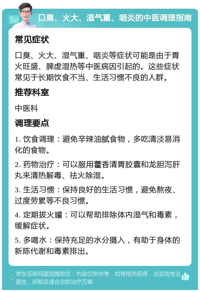 口臭、火大、湿气重、咽炎的中医调理指南 常见症状 口臭、火大、湿气重、咽炎等症状可能是由于胃火旺盛、脾虚湿热等中医病因引起的。这些症状常见于长期饮食不当、生活习惯不良的人群。 推荐科室 中医科 调理要点 1. 饮食调理：避免辛辣油腻食物，多吃清淡易消化的食物。 2. 药物治疗：可以服用藿香清胃胶囊和龙胆泻肝丸来清热解毒、祛火除湿。 3. 生活习惯：保持良好的生活习惯，避免熬夜、过度劳累等不良习惯。 4. 定期拔火罐：可以帮助排除体内湿气和毒素，缓解症状。 5. 多喝水：保持充足的水分摄入，有助于身体的新陈代谢和毒素排出。