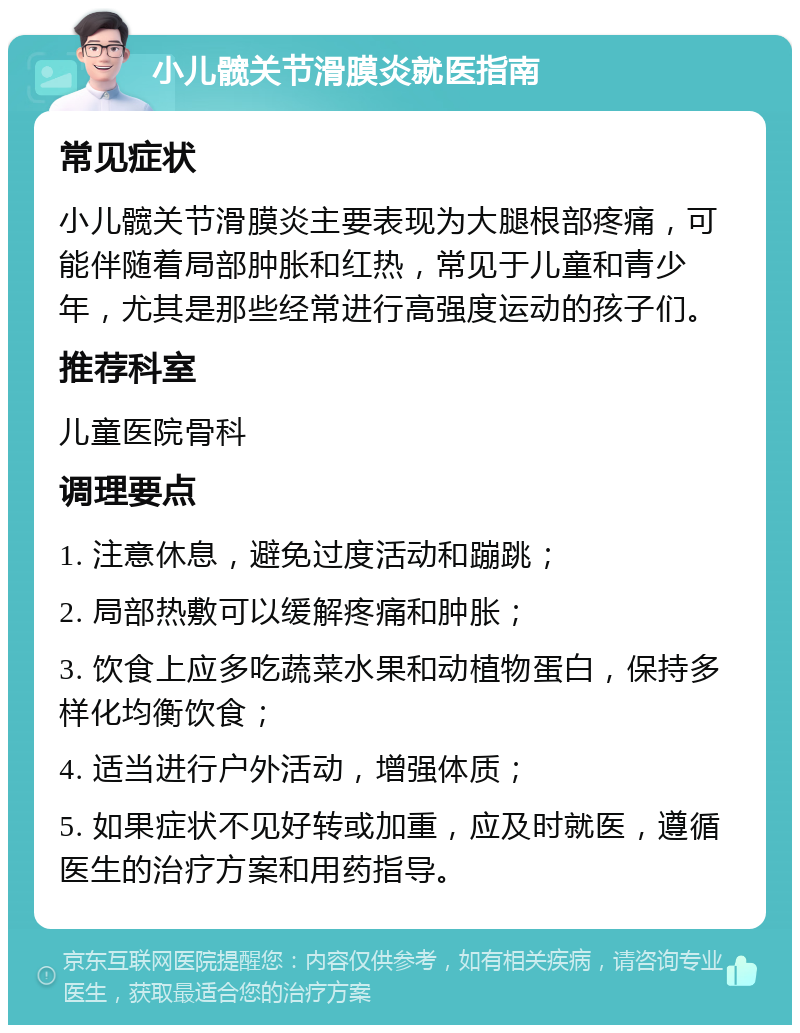 小儿髋关节滑膜炎就医指南 常见症状 小儿髋关节滑膜炎主要表现为大腿根部疼痛，可能伴随着局部肿胀和红热，常见于儿童和青少年，尤其是那些经常进行高强度运动的孩子们。 推荐科室 儿童医院骨科 调理要点 1. 注意休息，避免过度活动和蹦跳； 2. 局部热敷可以缓解疼痛和肿胀； 3. 饮食上应多吃蔬菜水果和动植物蛋白，保持多样化均衡饮食； 4. 适当进行户外活动，增强体质； 5. 如果症状不见好转或加重，应及时就医，遵循医生的治疗方案和用药指导。