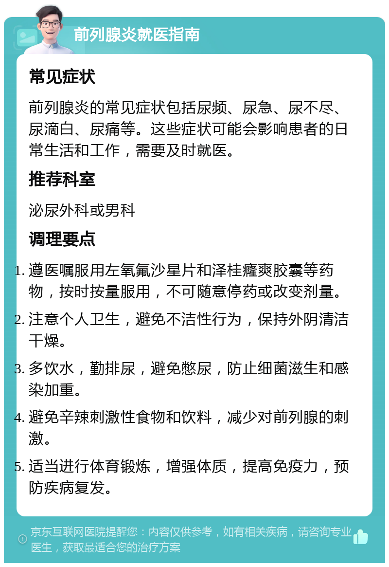 前列腺炎就医指南 常见症状 前列腺炎的常见症状包括尿频、尿急、尿不尽、尿滴白、尿痛等。这些症状可能会影响患者的日常生活和工作，需要及时就医。 推荐科室 泌尿外科或男科 调理要点 遵医嘱服用左氧氟沙星片和泽桂癃爽胶囊等药物，按时按量服用，不可随意停药或改变剂量。 注意个人卫生，避免不洁性行为，保持外阴清洁干燥。 多饮水，勤排尿，避免憋尿，防止细菌滋生和感染加重。 避免辛辣刺激性食物和饮料，减少对前列腺的刺激。 适当进行体育锻炼，增强体质，提高免疫力，预防疾病复发。