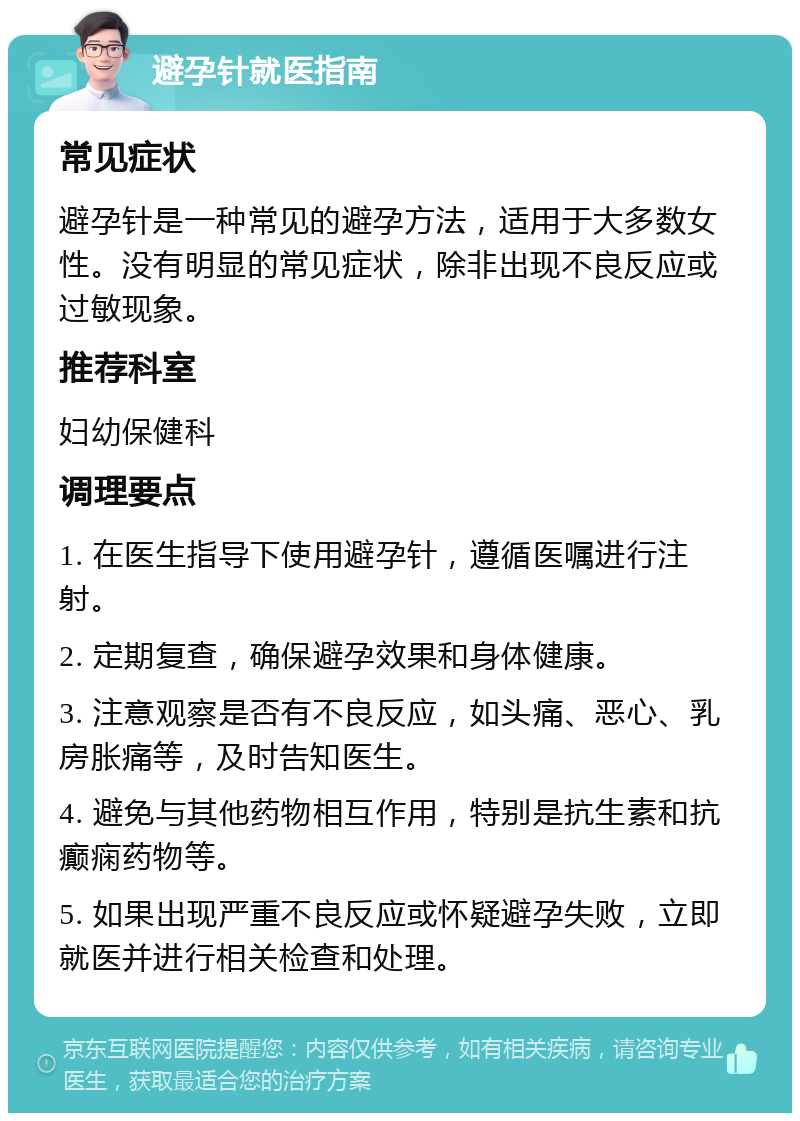 避孕针就医指南 常见症状 避孕针是一种常见的避孕方法，适用于大多数女性。没有明显的常见症状，除非出现不良反应或过敏现象。 推荐科室 妇幼保健科 调理要点 1. 在医生指导下使用避孕针，遵循医嘱进行注射。 2. 定期复查，确保避孕效果和身体健康。 3. 注意观察是否有不良反应，如头痛、恶心、乳房胀痛等，及时告知医生。 4. 避免与其他药物相互作用，特别是抗生素和抗癫痫药物等。 5. 如果出现严重不良反应或怀疑避孕失败，立即就医并进行相关检查和处理。