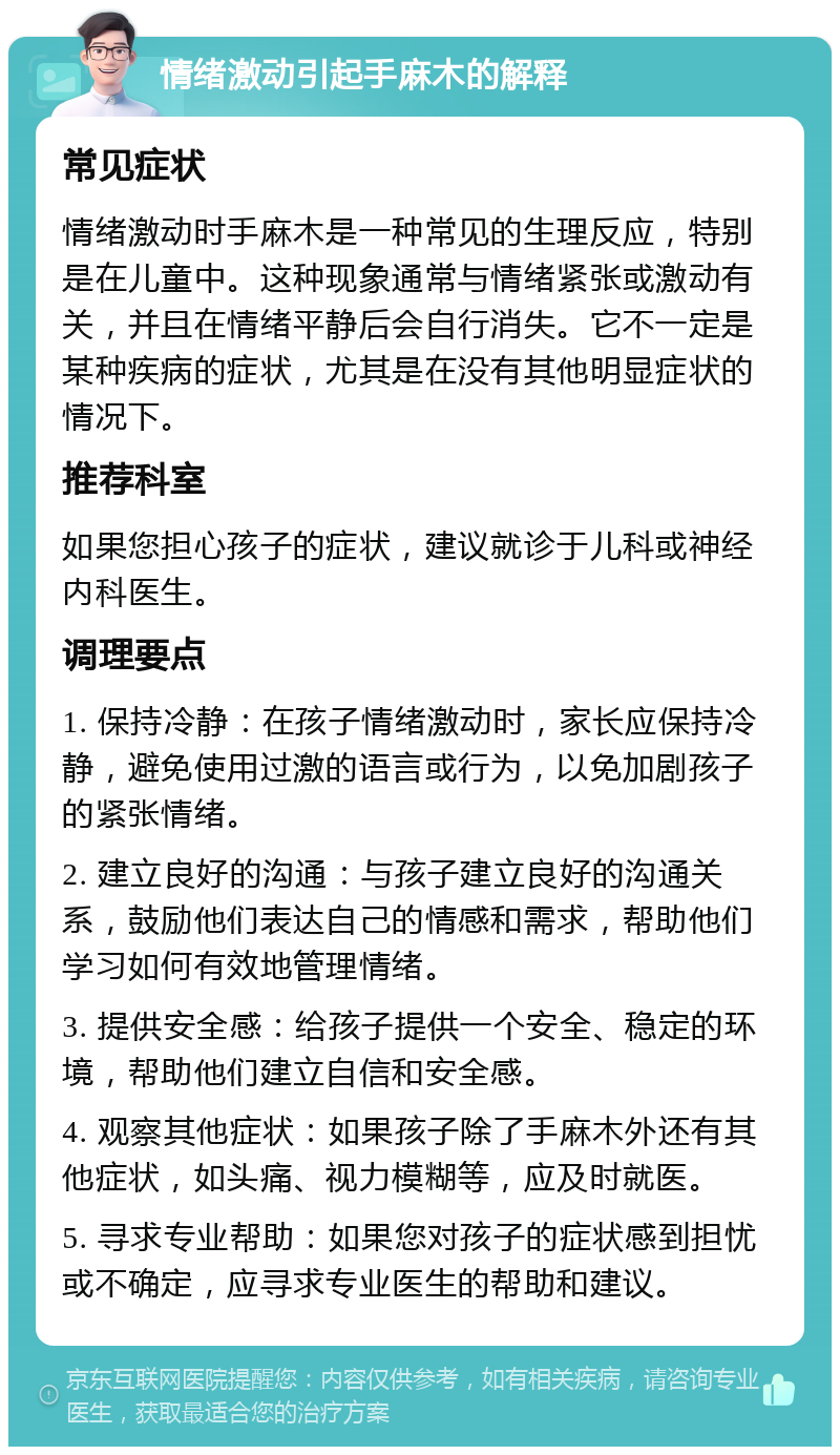 情绪激动引起手麻木的解释 常见症状 情绪激动时手麻木是一种常见的生理反应，特别是在儿童中。这种现象通常与情绪紧张或激动有关，并且在情绪平静后会自行消失。它不一定是某种疾病的症状，尤其是在没有其他明显症状的情况下。 推荐科室 如果您担心孩子的症状，建议就诊于儿科或神经内科医生。 调理要点 1. 保持冷静：在孩子情绪激动时，家长应保持冷静，避免使用过激的语言或行为，以免加剧孩子的紧张情绪。 2. 建立良好的沟通：与孩子建立良好的沟通关系，鼓励他们表达自己的情感和需求，帮助他们学习如何有效地管理情绪。 3. 提供安全感：给孩子提供一个安全、稳定的环境，帮助他们建立自信和安全感。 4. 观察其他症状：如果孩子除了手麻木外还有其他症状，如头痛、视力模糊等，应及时就医。 5. 寻求专业帮助：如果您对孩子的症状感到担忧或不确定，应寻求专业医生的帮助和建议。