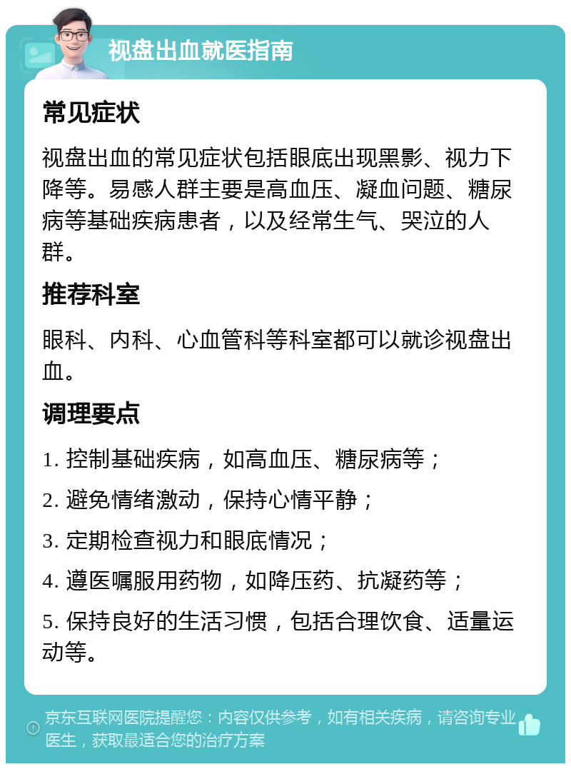 视盘出血就医指南 常见症状 视盘出血的常见症状包括眼底出现黑影、视力下降等。易感人群主要是高血压、凝血问题、糖尿病等基础疾病患者，以及经常生气、哭泣的人群。 推荐科室 眼科、内科、心血管科等科室都可以就诊视盘出血。 调理要点 1. 控制基础疾病，如高血压、糖尿病等； 2. 避免情绪激动，保持心情平静； 3. 定期检查视力和眼底情况； 4. 遵医嘱服用药物，如降压药、抗凝药等； 5. 保持良好的生活习惯，包括合理饮食、适量运动等。