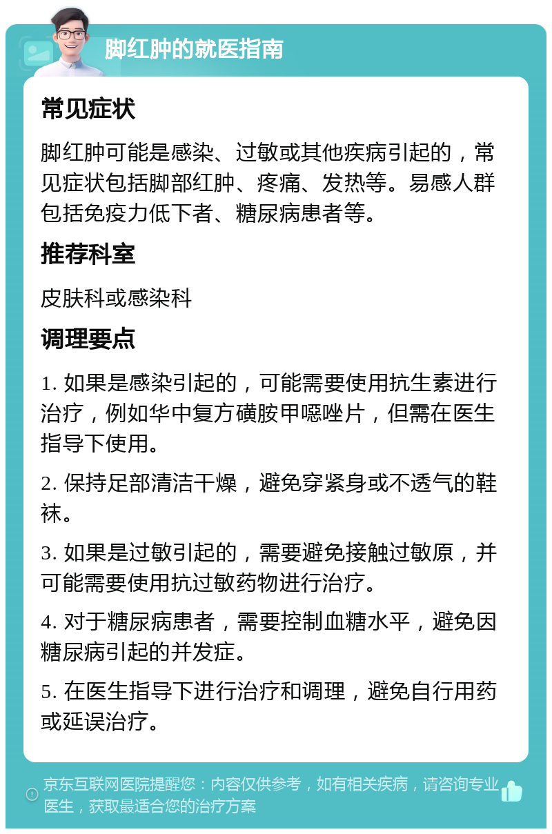 脚红肿的就医指南 常见症状 脚红肿可能是感染、过敏或其他疾病引起的，常见症状包括脚部红肿、疼痛、发热等。易感人群包括免疫力低下者、糖尿病患者等。 推荐科室 皮肤科或感染科 调理要点 1. 如果是感染引起的，可能需要使用抗生素进行治疗，例如华中复方磺胺甲噁唑片，但需在医生指导下使用。 2. 保持足部清洁干燥，避免穿紧身或不透气的鞋袜。 3. 如果是过敏引起的，需要避免接触过敏原，并可能需要使用抗过敏药物进行治疗。 4. 对于糖尿病患者，需要控制血糖水平，避免因糖尿病引起的并发症。 5. 在医生指导下进行治疗和调理，避免自行用药或延误治疗。