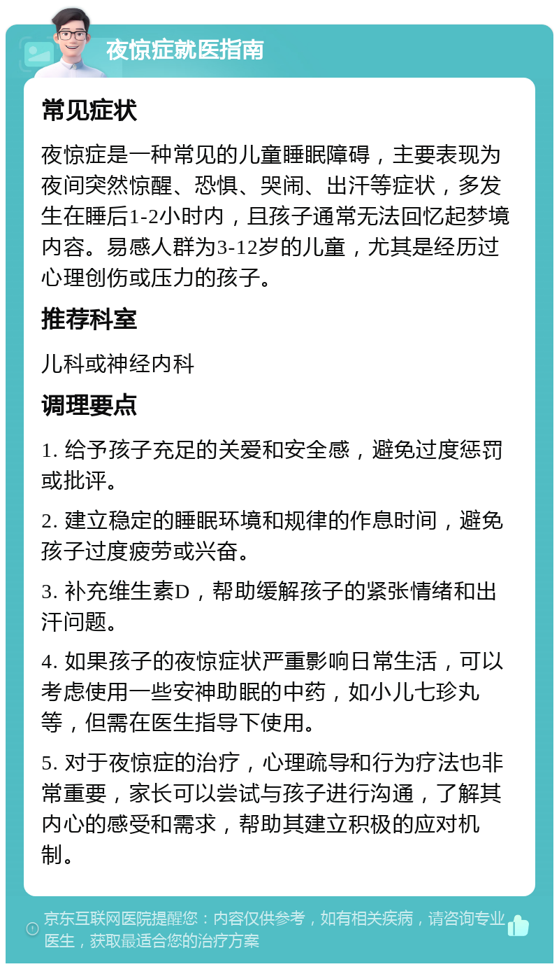 夜惊症就医指南 常见症状 夜惊症是一种常见的儿童睡眠障碍，主要表现为夜间突然惊醒、恐惧、哭闹、出汗等症状，多发生在睡后1-2小时内，且孩子通常无法回忆起梦境内容。易感人群为3-12岁的儿童，尤其是经历过心理创伤或压力的孩子。 推荐科室 儿科或神经内科 调理要点 1. 给予孩子充足的关爱和安全感，避免过度惩罚或批评。 2. 建立稳定的睡眠环境和规律的作息时间，避免孩子过度疲劳或兴奋。 3. 补充维生素D，帮助缓解孩子的紧张情绪和出汗问题。 4. 如果孩子的夜惊症状严重影响日常生活，可以考虑使用一些安神助眠的中药，如小儿七珍丸等，但需在医生指导下使用。 5. 对于夜惊症的治疗，心理疏导和行为疗法也非常重要，家长可以尝试与孩子进行沟通，了解其内心的感受和需求，帮助其建立积极的应对机制。