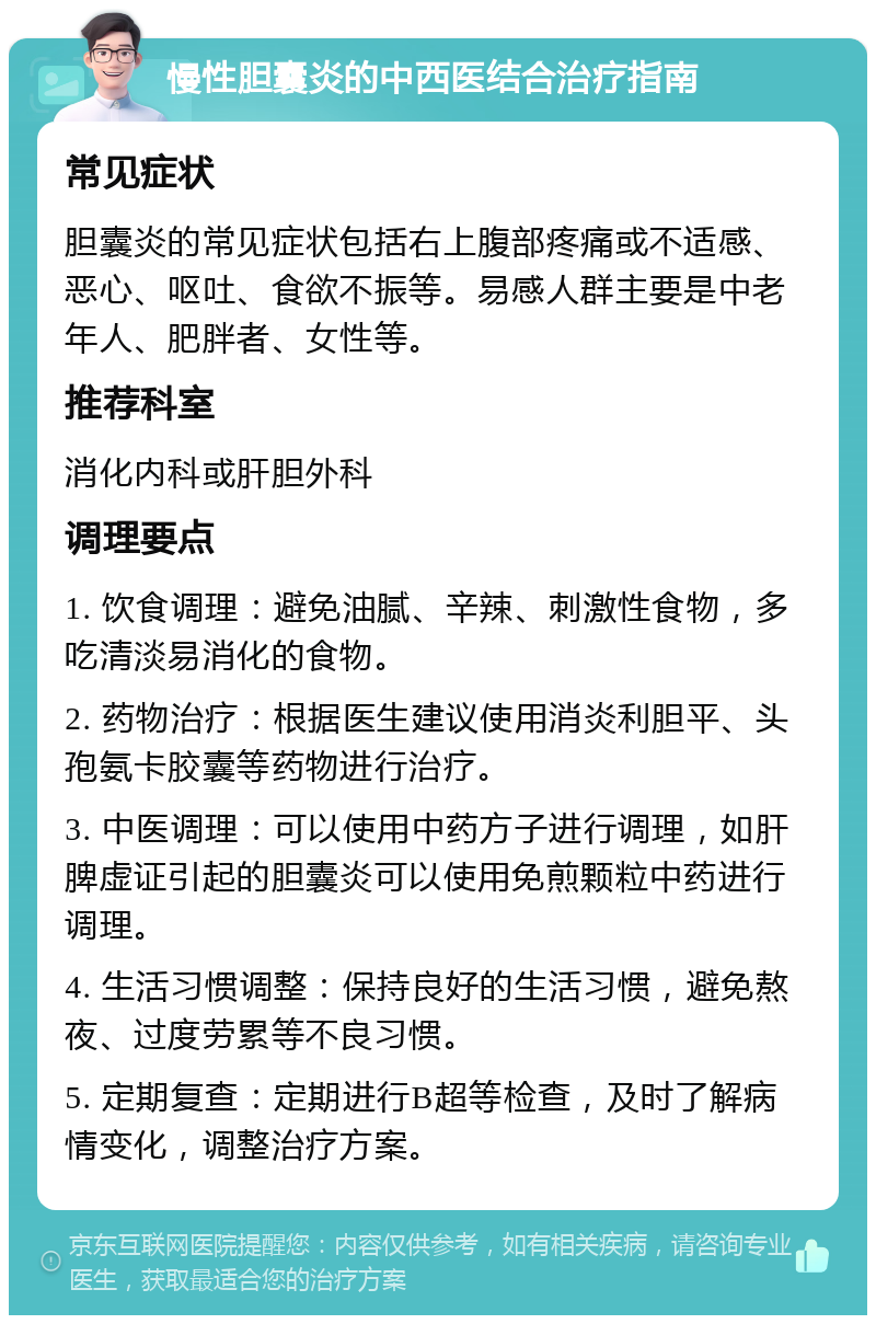 慢性胆囊炎的中西医结合治疗指南 常见症状 胆囊炎的常见症状包括右上腹部疼痛或不适感、恶心、呕吐、食欲不振等。易感人群主要是中老年人、肥胖者、女性等。 推荐科室 消化内科或肝胆外科 调理要点 1. 饮食调理：避免油腻、辛辣、刺激性食物，多吃清淡易消化的食物。 2. 药物治疗：根据医生建议使用消炎利胆平、头孢氨卡胶囊等药物进行治疗。 3. 中医调理：可以使用中药方子进行调理，如肝脾虚证引起的胆囊炎可以使用免煎颗粒中药进行调理。 4. 生活习惯调整：保持良好的生活习惯，避免熬夜、过度劳累等不良习惯。 5. 定期复查：定期进行B超等检查，及时了解病情变化，调整治疗方案。