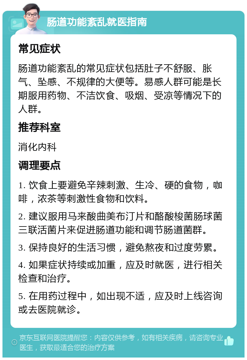 肠道功能紊乱就医指南 常见症状 肠道功能紊乱的常见症状包括肚子不舒服、胀气、坠感、不规律的大便等。易感人群可能是长期服用药物、不洁饮食、吸烟、受凉等情况下的人群。 推荐科室 消化内科 调理要点 1. 饮食上要避免辛辣刺激、生冷、硬的食物，咖啡，浓茶等刺激性食物和饮料。 2. 建议服用马来酸曲美布汀片和酪酸梭菌肠球菌三联活菌片来促进肠道功能和调节肠道菌群。 3. 保持良好的生活习惯，避免熬夜和过度劳累。 4. 如果症状持续或加重，应及时就医，进行相关检查和治疗。 5. 在用药过程中，如出现不适，应及时上线咨询或去医院就诊。