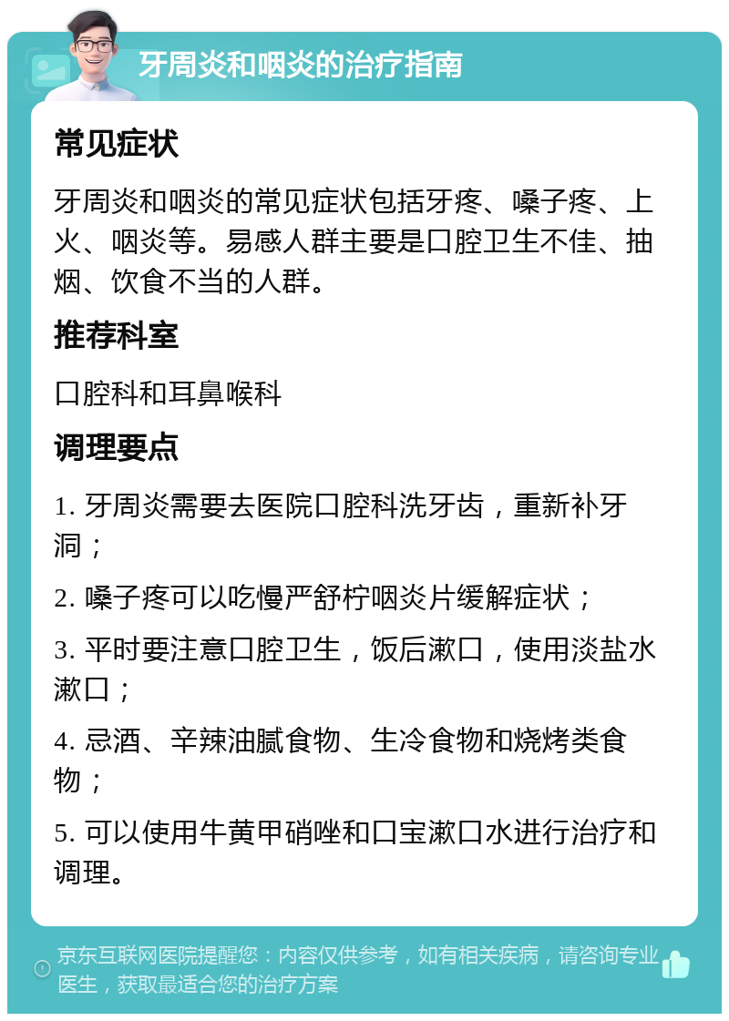 牙周炎和咽炎的治疗指南 常见症状 牙周炎和咽炎的常见症状包括牙疼、嗓子疼、上火、咽炎等。易感人群主要是口腔卫生不佳、抽烟、饮食不当的人群。 推荐科室 口腔科和耳鼻喉科 调理要点 1. 牙周炎需要去医院口腔科洗牙齿，重新补牙洞； 2. 嗓子疼可以吃慢严舒柠咽炎片缓解症状； 3. 平时要注意口腔卫生，饭后漱口，使用淡盐水漱口； 4. 忌酒、辛辣油腻食物、生冷食物和烧烤类食物； 5. 可以使用牛黄甲硝唑和口宝漱口水进行治疗和调理。