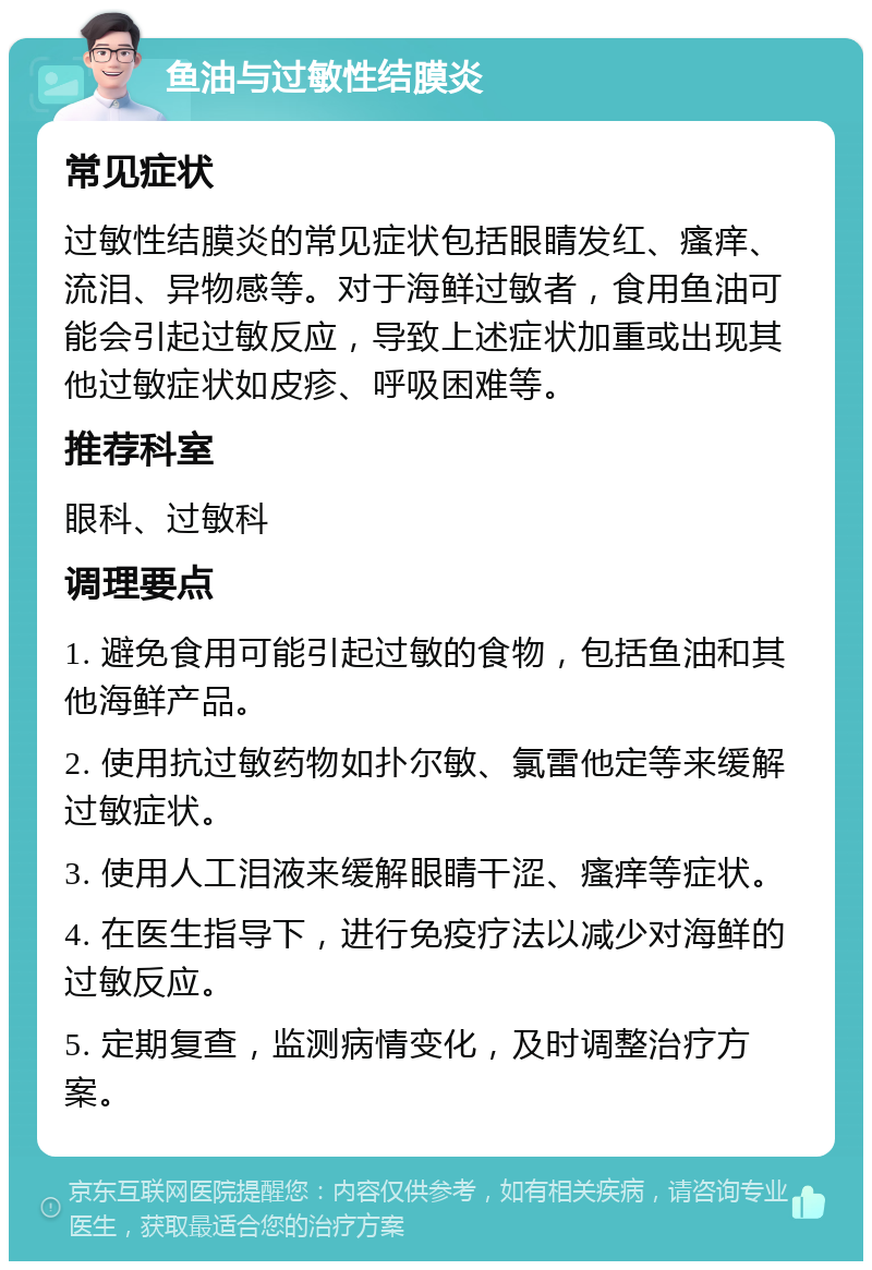 鱼油与过敏性结膜炎 常见症状 过敏性结膜炎的常见症状包括眼睛发红、瘙痒、流泪、异物感等。对于海鲜过敏者，食用鱼油可能会引起过敏反应，导致上述症状加重或出现其他过敏症状如皮疹、呼吸困难等。 推荐科室 眼科、过敏科 调理要点 1. 避免食用可能引起过敏的食物，包括鱼油和其他海鲜产品。 2. 使用抗过敏药物如扑尔敏、氯雷他定等来缓解过敏症状。 3. 使用人工泪液来缓解眼睛干涩、瘙痒等症状。 4. 在医生指导下，进行免疫疗法以减少对海鲜的过敏反应。 5. 定期复查，监测病情变化，及时调整治疗方案。