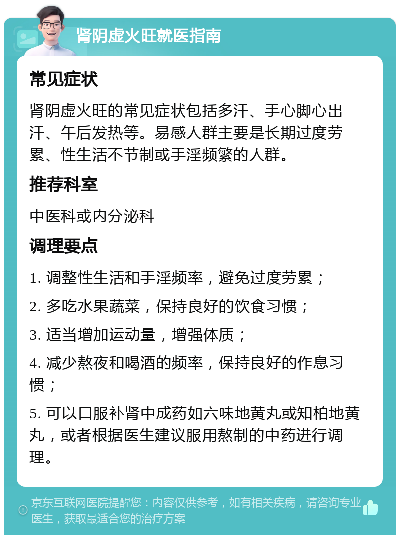 肾阴虚火旺就医指南 常见症状 肾阴虚火旺的常见症状包括多汗、手心脚心出汗、午后发热等。易感人群主要是长期过度劳累、性生活不节制或手淫频繁的人群。 推荐科室 中医科或内分泌科 调理要点 1. 调整性生活和手淫频率，避免过度劳累； 2. 多吃水果蔬菜，保持良好的饮食习惯； 3. 适当增加运动量，增强体质； 4. 减少熬夜和喝酒的频率，保持良好的作息习惯； 5. 可以口服补肾中成药如六味地黄丸或知柏地黄丸，或者根据医生建议服用熬制的中药进行调理。