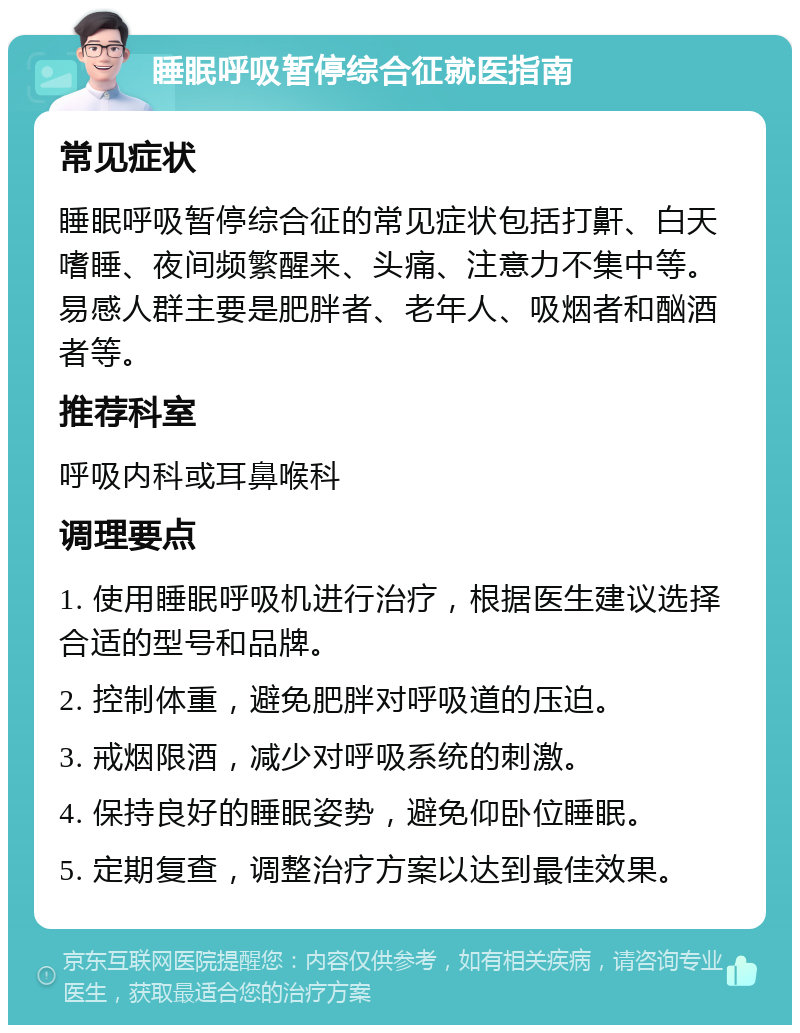 睡眠呼吸暂停综合征就医指南 常见症状 睡眠呼吸暂停综合征的常见症状包括打鼾、白天嗜睡、夜间频繁醒来、头痛、注意力不集中等。易感人群主要是肥胖者、老年人、吸烟者和酗酒者等。 推荐科室 呼吸内科或耳鼻喉科 调理要点 1. 使用睡眠呼吸机进行治疗，根据医生建议选择合适的型号和品牌。 2. 控制体重，避免肥胖对呼吸道的压迫。 3. 戒烟限酒，减少对呼吸系统的刺激。 4. 保持良好的睡眠姿势，避免仰卧位睡眠。 5. 定期复查，调整治疗方案以达到最佳效果。