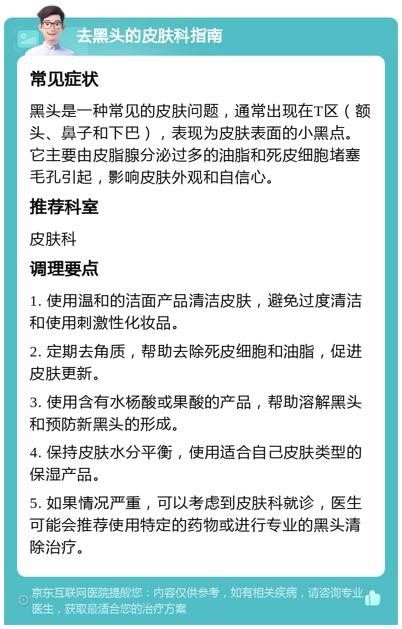 去黑头的皮肤科指南 常见症状 黑头是一种常见的皮肤问题，通常出现在T区（额头、鼻子和下巴），表现为皮肤表面的小黑点。它主要由皮脂腺分泌过多的油脂和死皮细胞堵塞毛孔引起，影响皮肤外观和自信心。 推荐科室 皮肤科 调理要点 1. 使用温和的洁面产品清洁皮肤，避免过度清洁和使用刺激性化妆品。 2. 定期去角质，帮助去除死皮细胞和油脂，促进皮肤更新。 3. 使用含有水杨酸或果酸的产品，帮助溶解黑头和预防新黑头的形成。 4. 保持皮肤水分平衡，使用适合自己皮肤类型的保湿产品。 5. 如果情况严重，可以考虑到皮肤科就诊，医生可能会推荐使用特定的药物或进行专业的黑头清除治疗。