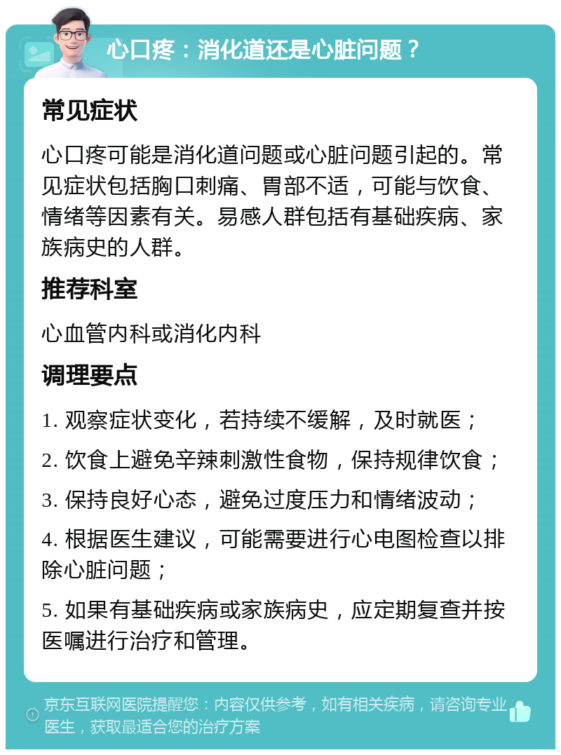 心口疼：消化道还是心脏问题？ 常见症状 心口疼可能是消化道问题或心脏问题引起的。常见症状包括胸口刺痛、胃部不适，可能与饮食、情绪等因素有关。易感人群包括有基础疾病、家族病史的人群。 推荐科室 心血管内科或消化内科 调理要点 1. 观察症状变化，若持续不缓解，及时就医； 2. 饮食上避免辛辣刺激性食物，保持规律饮食； 3. 保持良好心态，避免过度压力和情绪波动； 4. 根据医生建议，可能需要进行心电图检查以排除心脏问题； 5. 如果有基础疾病或家族病史，应定期复查并按医嘱进行治疗和管理。