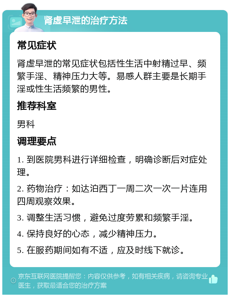 肾虚早泄的治疗方法 常见症状 肾虚早泄的常见症状包括性生活中射精过早、频繁手淫、精神压力大等。易感人群主要是长期手淫或性生活频繁的男性。 推荐科室 男科 调理要点 1. 到医院男科进行详细检查，明确诊断后对症处理。 2. 药物治疗：如达泊西丁一周二次一次一片连用四周观察效果。 3. 调整生活习惯，避免过度劳累和频繁手淫。 4. 保持良好的心态，减少精神压力。 5. 在服药期间如有不适，应及时线下就诊。