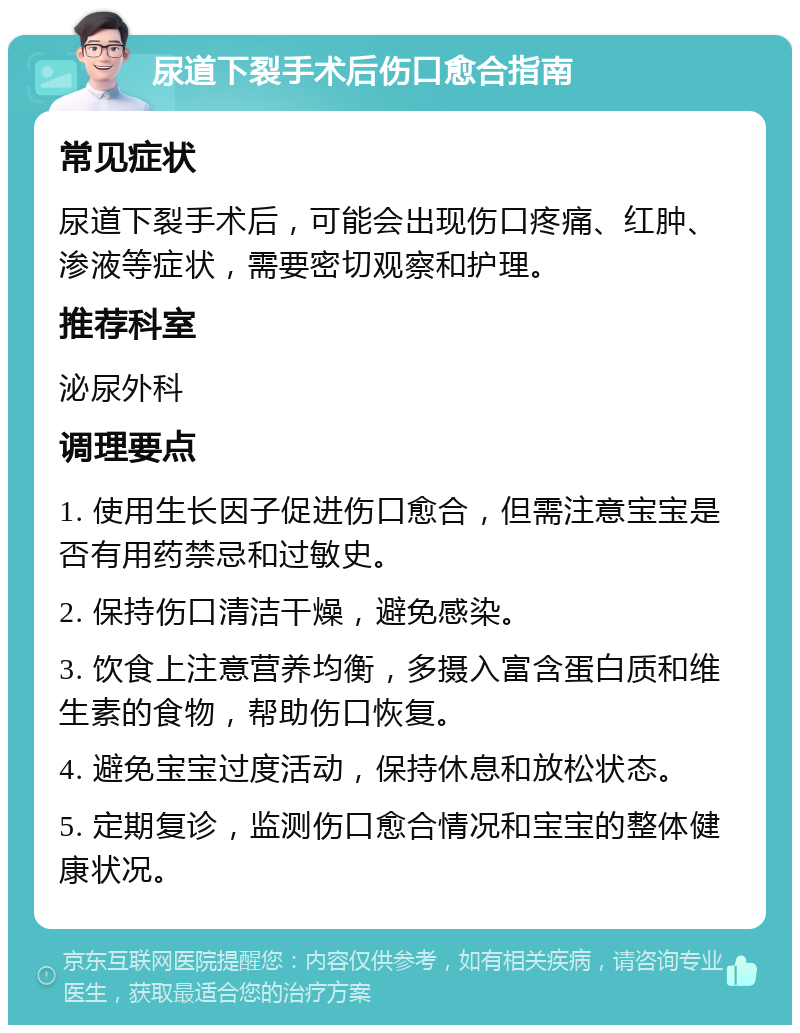 尿道下裂手术后伤口愈合指南 常见症状 尿道下裂手术后，可能会出现伤口疼痛、红肿、渗液等症状，需要密切观察和护理。 推荐科室 泌尿外科 调理要点 1. 使用生长因子促进伤口愈合，但需注意宝宝是否有用药禁忌和过敏史。 2. 保持伤口清洁干燥，避免感染。 3. 饮食上注意营养均衡，多摄入富含蛋白质和维生素的食物，帮助伤口恢复。 4. 避免宝宝过度活动，保持休息和放松状态。 5. 定期复诊，监测伤口愈合情况和宝宝的整体健康状况。