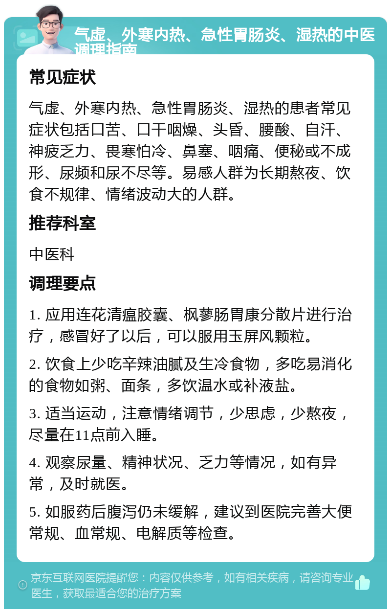 气虚、外寒内热、急性胃肠炎、湿热的中医调理指南 常见症状 气虚、外寒内热、急性胃肠炎、湿热的患者常见症状包括口苦、口干咽燥、头昏、腰酸、自汗、神疲乏力、畏寒怕冷、鼻塞、咽痛、便秘或不成形、尿频和尿不尽等。易感人群为长期熬夜、饮食不规律、情绪波动大的人群。 推荐科室 中医科 调理要点 1. 应用连花清瘟胶囊、枫蓼肠胃康分散片进行治疗，感冒好了以后，可以服用玉屏风颗粒。 2. 饮食上少吃辛辣油腻及生冷食物，多吃易消化的食物如粥、面条，多饮温水或补液盐。 3. 适当运动，注意情绪调节，少思虑，少熬夜，尽量在11点前入睡。 4. 观察尿量、精神状况、乏力等情况，如有异常，及时就医。 5. 如服药后腹泻仍未缓解，建议到医院完善大便常规、血常规、电解质等检查。