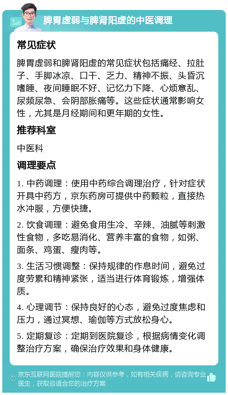 脾胃虚弱与脾肾阳虚的中医调理 常见症状 脾胃虚弱和脾肾阳虚的常见症状包括痛经、拉肚子、手脚冰凉、口干、乏力、精神不振、头昏沉嗜睡、夜间睡眠不好、记忆力下降、心烦意乱、尿频尿急、会阴部胀痛等。这些症状通常影响女性，尤其是月经期间和更年期的女性。 推荐科室 中医科 调理要点 1. 中药调理：使用中药综合调理治疗，针对症状开具中药方，京东药房可提供中药颗粒，直接热水冲服，方便快捷。 2. 饮食调理：避免食用生冷、辛辣、油腻等刺激性食物，多吃易消化、营养丰富的食物，如粥、面条、鸡蛋、瘦肉等。 3. 生活习惯调整：保持规律的作息时间，避免过度劳累和精神紧张，适当进行体育锻炼，增强体质。 4. 心理调节：保持良好的心态，避免过度焦虑和压力，通过冥想、瑜伽等方式放松身心。 5. 定期复诊：定期到医院复诊，根据病情变化调整治疗方案，确保治疗效果和身体健康。