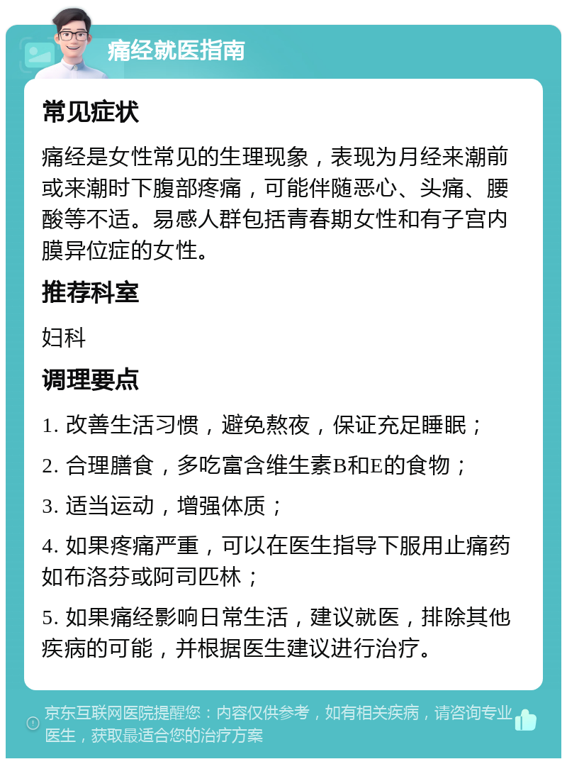 痛经就医指南 常见症状 痛经是女性常见的生理现象，表现为月经来潮前或来潮时下腹部疼痛，可能伴随恶心、头痛、腰酸等不适。易感人群包括青春期女性和有子宫内膜异位症的女性。 推荐科室 妇科 调理要点 1. 改善生活习惯，避免熬夜，保证充足睡眠； 2. 合理膳食，多吃富含维生素B和E的食物； 3. 适当运动，增强体质； 4. 如果疼痛严重，可以在医生指导下服用止痛药如布洛芬或阿司匹林； 5. 如果痛经影响日常生活，建议就医，排除其他疾病的可能，并根据医生建议进行治疗。