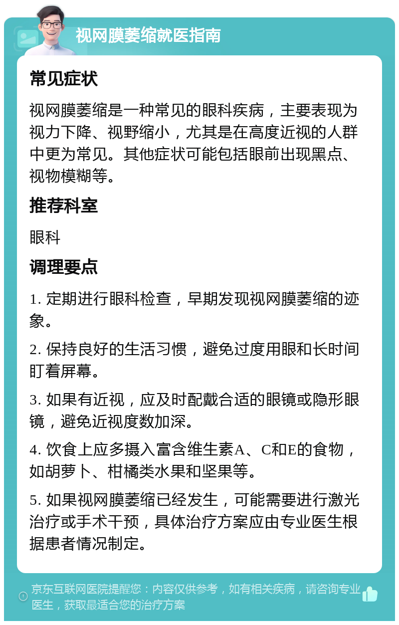 视网膜萎缩就医指南 常见症状 视网膜萎缩是一种常见的眼科疾病，主要表现为视力下降、视野缩小，尤其是在高度近视的人群中更为常见。其他症状可能包括眼前出现黑点、视物模糊等。 推荐科室 眼科 调理要点 1. 定期进行眼科检查，早期发现视网膜萎缩的迹象。 2. 保持良好的生活习惯，避免过度用眼和长时间盯着屏幕。 3. 如果有近视，应及时配戴合适的眼镜或隐形眼镜，避免近视度数加深。 4. 饮食上应多摄入富含维生素A、C和E的食物，如胡萝卜、柑橘类水果和坚果等。 5. 如果视网膜萎缩已经发生，可能需要进行激光治疗或手术干预，具体治疗方案应由专业医生根据患者情况制定。