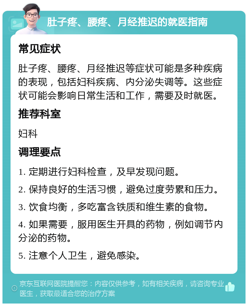 肚子疼、腰疼、月经推迟的就医指南 常见症状 肚子疼、腰疼、月经推迟等症状可能是多种疾病的表现，包括妇科疾病、内分泌失调等。这些症状可能会影响日常生活和工作，需要及时就医。 推荐科室 妇科 调理要点 1. 定期进行妇科检查，及早发现问题。 2. 保持良好的生活习惯，避免过度劳累和压力。 3. 饮食均衡，多吃富含铁质和维生素的食物。 4. 如果需要，服用医生开具的药物，例如调节内分泌的药物。 5. 注意个人卫生，避免感染。