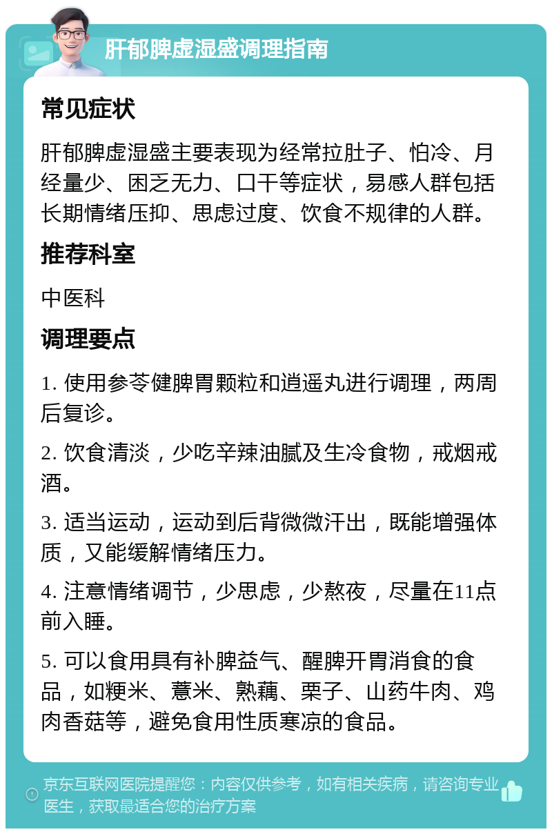 肝郁脾虚湿盛调理指南 常见症状 肝郁脾虚湿盛主要表现为经常拉肚子、怕冷、月经量少、困乏无力、口干等症状，易感人群包括长期情绪压抑、思虑过度、饮食不规律的人群。 推荐科室 中医科 调理要点 1. 使用参苓健脾胃颗粒和逍遥丸进行调理，两周后复诊。 2. 饮食清淡，少吃辛辣油腻及生冷食物，戒烟戒酒。 3. 适当运动，运动到后背微微汗出，既能增强体质，又能缓解情绪压力。 4. 注意情绪调节，少思虑，少熬夜，尽量在11点前入睡。 5. 可以食用具有补脾益气、醒脾开胃消食的食品，如粳米、薏米、熟藕、栗子、山药牛肉、鸡肉香菇等，避免食用性质寒凉的食品。