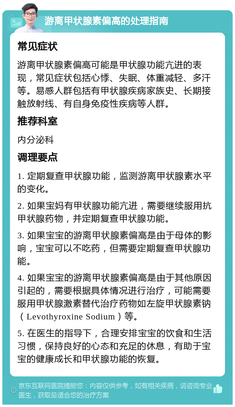 游离甲状腺素偏高的处理指南 常见症状 游离甲状腺素偏高可能是甲状腺功能亢进的表现，常见症状包括心悸、失眠、体重减轻、多汗等。易感人群包括有甲状腺疾病家族史、长期接触放射线、有自身免疫性疾病等人群。 推荐科室 内分泌科 调理要点 1. 定期复查甲状腺功能，监测游离甲状腺素水平的变化。 2. 如果宝妈有甲状腺功能亢进，需要继续服用抗甲状腺药物，并定期复查甲状腺功能。 3. 如果宝宝的游离甲状腺素偏高是由于母体的影响，宝宝可以不吃药，但需要定期复查甲状腺功能。 4. 如果宝宝的游离甲状腺素偏高是由于其他原因引起的，需要根据具体情况进行治疗，可能需要服用甲状腺激素替代治疗药物如左旋甲状腺素钠（Levothyroxine Sodium）等。 5. 在医生的指导下，合理安排宝宝的饮食和生活习惯，保持良好的心态和充足的休息，有助于宝宝的健康成长和甲状腺功能的恢复。