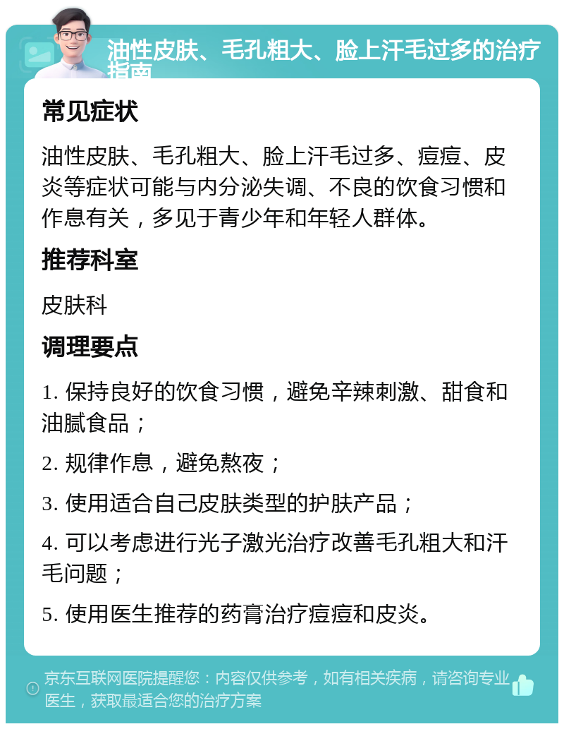 油性皮肤、毛孔粗大、脸上汗毛过多的治疗指南 常见症状 油性皮肤、毛孔粗大、脸上汗毛过多、痘痘、皮炎等症状可能与内分泌失调、不良的饮食习惯和作息有关，多见于青少年和年轻人群体。 推荐科室 皮肤科 调理要点 1. 保持良好的饮食习惯，避免辛辣刺激、甜食和油腻食品； 2. 规律作息，避免熬夜； 3. 使用适合自己皮肤类型的护肤产品； 4. 可以考虑进行光子激光治疗改善毛孔粗大和汗毛问题； 5. 使用医生推荐的药膏治疗痘痘和皮炎。