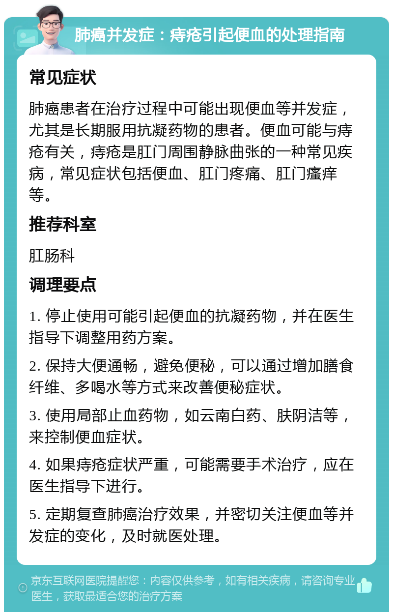 肺癌并发症：痔疮引起便血的处理指南 常见症状 肺癌患者在治疗过程中可能出现便血等并发症，尤其是长期服用抗凝药物的患者。便血可能与痔疮有关，痔疮是肛门周围静脉曲张的一种常见疾病，常见症状包括便血、肛门疼痛、肛门瘙痒等。 推荐科室 肛肠科 调理要点 1. 停止使用可能引起便血的抗凝药物，并在医生指导下调整用药方案。 2. 保持大便通畅，避免便秘，可以通过增加膳食纤维、多喝水等方式来改善便秘症状。 3. 使用局部止血药物，如云南白药、肤阴洁等，来控制便血症状。 4. 如果痔疮症状严重，可能需要手术治疗，应在医生指导下进行。 5. 定期复查肺癌治疗效果，并密切关注便血等并发症的变化，及时就医处理。