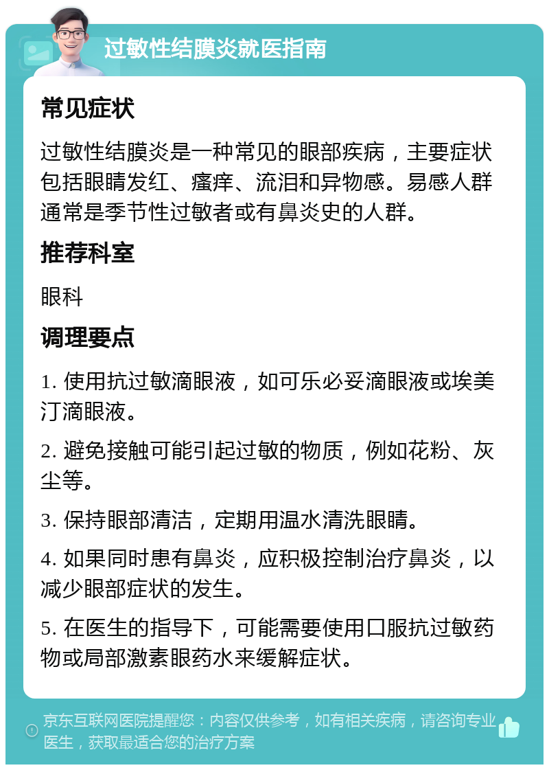 过敏性结膜炎就医指南 常见症状 过敏性结膜炎是一种常见的眼部疾病，主要症状包括眼睛发红、瘙痒、流泪和异物感。易感人群通常是季节性过敏者或有鼻炎史的人群。 推荐科室 眼科 调理要点 1. 使用抗过敏滴眼液，如可乐必妥滴眼液或埃美汀滴眼液。 2. 避免接触可能引起过敏的物质，例如花粉、灰尘等。 3. 保持眼部清洁，定期用温水清洗眼睛。 4. 如果同时患有鼻炎，应积极控制治疗鼻炎，以减少眼部症状的发生。 5. 在医生的指导下，可能需要使用口服抗过敏药物或局部激素眼药水来缓解症状。