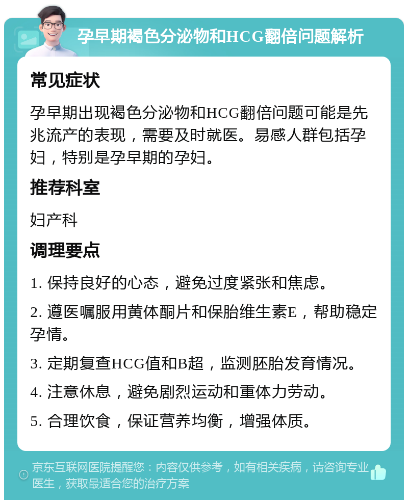 孕早期褐色分泌物和HCG翻倍问题解析 常见症状 孕早期出现褐色分泌物和HCG翻倍问题可能是先兆流产的表现，需要及时就医。易感人群包括孕妇，特别是孕早期的孕妇。 推荐科室 妇产科 调理要点 1. 保持良好的心态，避免过度紧张和焦虑。 2. 遵医嘱服用黄体酮片和保胎维生素E，帮助稳定孕情。 3. 定期复查HCG值和B超，监测胚胎发育情况。 4. 注意休息，避免剧烈运动和重体力劳动。 5. 合理饮食，保证营养均衡，增强体质。