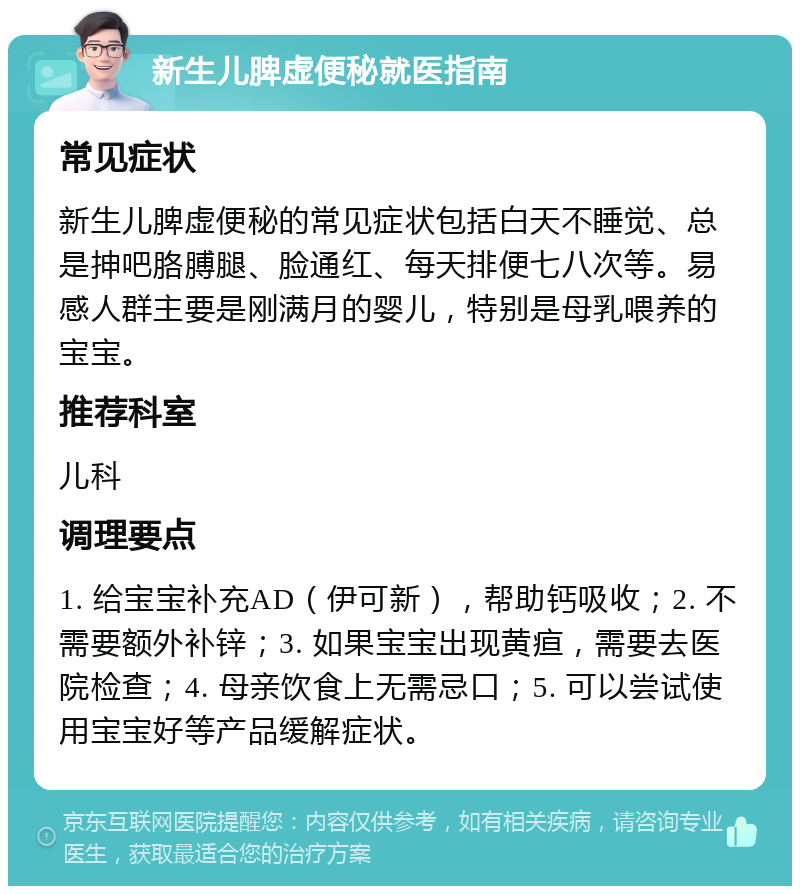 新生儿脾虚便秘就医指南 常见症状 新生儿脾虚便秘的常见症状包括白天不睡觉、总是抻吧胳膊腿、脸通红、每天排便七八次等。易感人群主要是刚满月的婴儿，特别是母乳喂养的宝宝。 推荐科室 儿科 调理要点 1. 给宝宝补充AD（伊可新），帮助钙吸收；2. 不需要额外补锌；3. 如果宝宝出现黄疸，需要去医院检查；4. 母亲饮食上无需忌口；5. 可以尝试使用宝宝好等产品缓解症状。