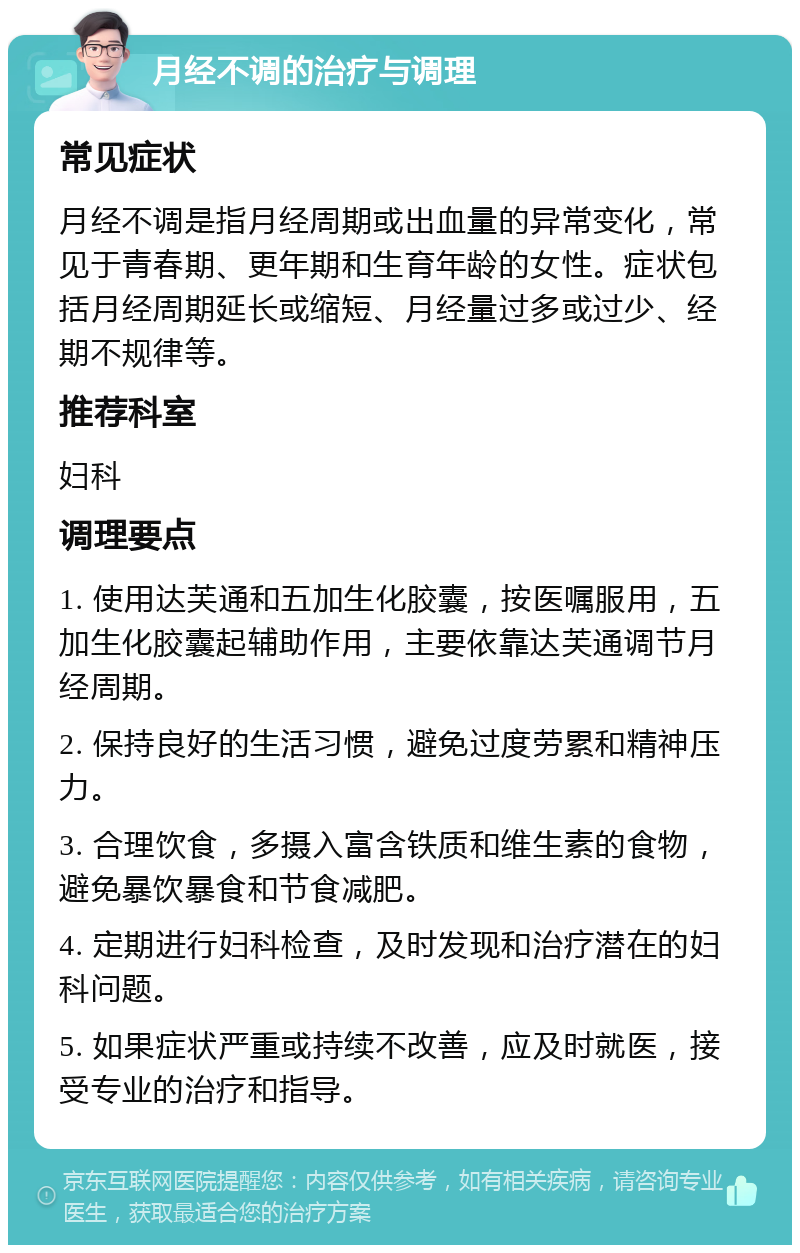 月经不调的治疗与调理 常见症状 月经不调是指月经周期或出血量的异常变化，常见于青春期、更年期和生育年龄的女性。症状包括月经周期延长或缩短、月经量过多或过少、经期不规律等。 推荐科室 妇科 调理要点 1. 使用达芙通和五加生化胶囊，按医嘱服用，五加生化胶囊起辅助作用，主要依靠达芙通调节月经周期。 2. 保持良好的生活习惯，避免过度劳累和精神压力。 3. 合理饮食，多摄入富含铁质和维生素的食物，避免暴饮暴食和节食减肥。 4. 定期进行妇科检查，及时发现和治疗潜在的妇科问题。 5. 如果症状严重或持续不改善，应及时就医，接受专业的治疗和指导。