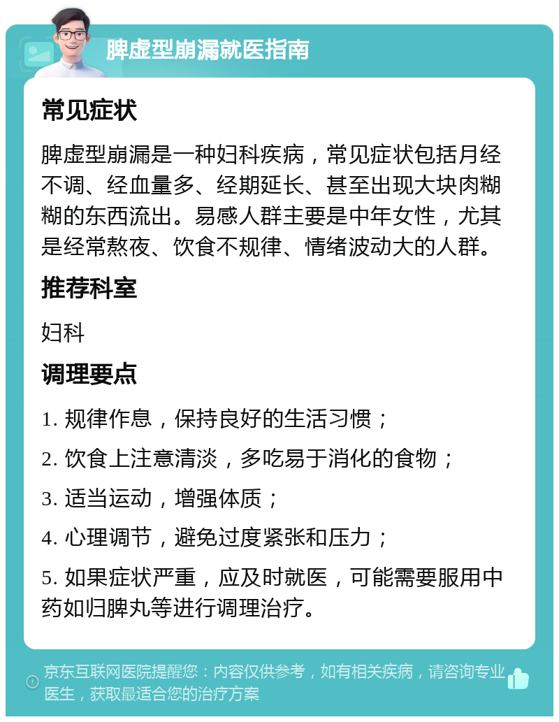 脾虚型崩漏就医指南 常见症状 脾虚型崩漏是一种妇科疾病，常见症状包括月经不调、经血量多、经期延长、甚至出现大块肉糊糊的东西流出。易感人群主要是中年女性，尤其是经常熬夜、饮食不规律、情绪波动大的人群。 推荐科室 妇科 调理要点 1. 规律作息，保持良好的生活习惯； 2. 饮食上注意清淡，多吃易于消化的食物； 3. 适当运动，增强体质； 4. 心理调节，避免过度紧张和压力； 5. 如果症状严重，应及时就医，可能需要服用中药如归脾丸等进行调理治疗。