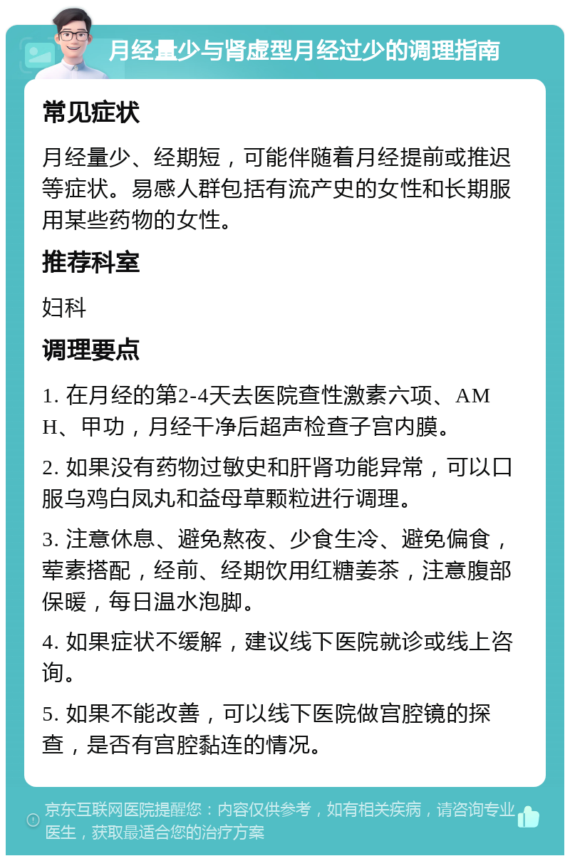 月经量少与肾虚型月经过少的调理指南 常见症状 月经量少、经期短，可能伴随着月经提前或推迟等症状。易感人群包括有流产史的女性和长期服用某些药物的女性。 推荐科室 妇科 调理要点 1. 在月经的第2-4天去医院查性激素六项、AMH、甲功，月经干净后超声检查子宫内膜。 2. 如果没有药物过敏史和肝肾功能异常，可以口服乌鸡白凤丸和益母草颗粒进行调理。 3. 注意休息、避免熬夜、少食生冷、避免偏食，荤素搭配，经前、经期饮用红糖姜茶，注意腹部保暖，每日温水泡脚。 4. 如果症状不缓解，建议线下医院就诊或线上咨询。 5. 如果不能改善，可以线下医院做宫腔镜的探查，是否有宫腔黏连的情况。