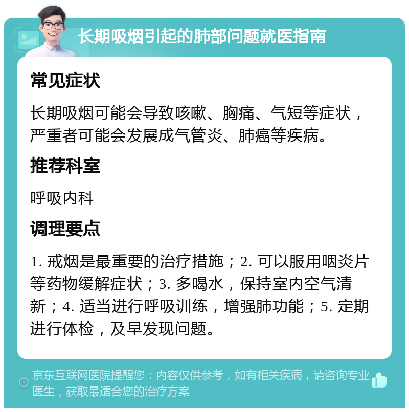 长期吸烟引起的肺部问题就医指南 常见症状 长期吸烟可能会导致咳嗽、胸痛、气短等症状，严重者可能会发展成气管炎、肺癌等疾病。 推荐科室 呼吸内科 调理要点 1. 戒烟是最重要的治疗措施；2. 可以服用咽炎片等药物缓解症状；3. 多喝水，保持室内空气清新；4. 适当进行呼吸训练，增强肺功能；5. 定期进行体检，及早发现问题。