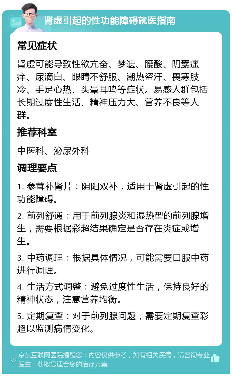 肾虚引起的性功能障碍就医指南 常见症状 肾虚可能导致性欲亢奋、梦遗、腰酸、阴囊瘙痒、尿滴白、眼睛不舒服、潮热盗汗、畏寒肢冷、手足心热、头晕耳鸣等症状。易感人群包括长期过度性生活、精神压力大、营养不良等人群。 推荐科室 中医科、泌尿外科 调理要点 1. 参茸补肾片：阴阳双补，适用于肾虚引起的性功能障碍。 2. 前列舒通：用于前列腺炎和湿热型的前列腺增生，需要根据彩超结果确定是否存在炎症或增生。 3. 中药调理：根据具体情况，可能需要口服中药进行调理。 4. 生活方式调整：避免过度性生活，保持良好的精神状态，注意营养均衡。 5. 定期复查：对于前列腺问题，需要定期复查彩超以监测病情变化。