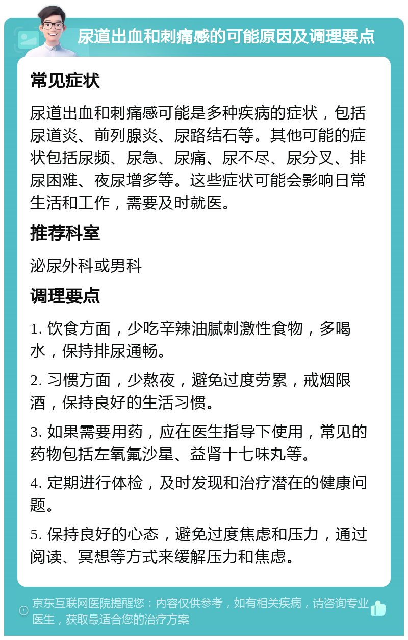 尿道出血和刺痛感的可能原因及调理要点 常见症状 尿道出血和刺痛感可能是多种疾病的症状，包括尿道炎、前列腺炎、尿路结石等。其他可能的症状包括尿频、尿急、尿痛、尿不尽、尿分叉、排尿困难、夜尿增多等。这些症状可能会影响日常生活和工作，需要及时就医。 推荐科室 泌尿外科或男科 调理要点 1. 饮食方面，少吃辛辣油腻刺激性食物，多喝水，保持排尿通畅。 2. 习惯方面，少熬夜，避免过度劳累，戒烟限酒，保持良好的生活习惯。 3. 如果需要用药，应在医生指导下使用，常见的药物包括左氧氟沙星、益肾十七味丸等。 4. 定期进行体检，及时发现和治疗潜在的健康问题。 5. 保持良好的心态，避免过度焦虑和压力，通过阅读、冥想等方式来缓解压力和焦虑。