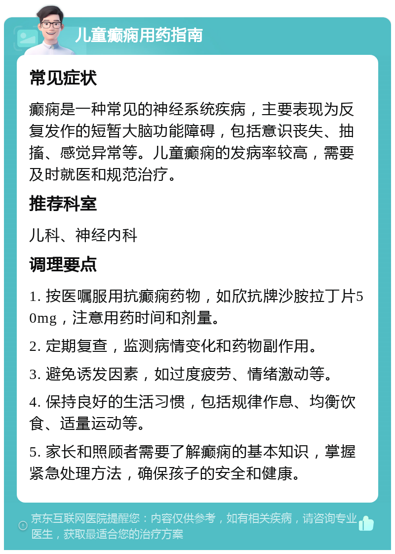 儿童癫痫用药指南 常见症状 癫痫是一种常见的神经系统疾病，主要表现为反复发作的短暂大脑功能障碍，包括意识丧失、抽搐、感觉异常等。儿童癫痫的发病率较高，需要及时就医和规范治疗。 推荐科室 儿科、神经内科 调理要点 1. 按医嘱服用抗癫痫药物，如欣抗牌沙胺拉丁片50mg，注意用药时间和剂量。 2. 定期复查，监测病情变化和药物副作用。 3. 避免诱发因素，如过度疲劳、情绪激动等。 4. 保持良好的生活习惯，包括规律作息、均衡饮食、适量运动等。 5. 家长和照顾者需要了解癫痫的基本知识，掌握紧急处理方法，确保孩子的安全和健康。