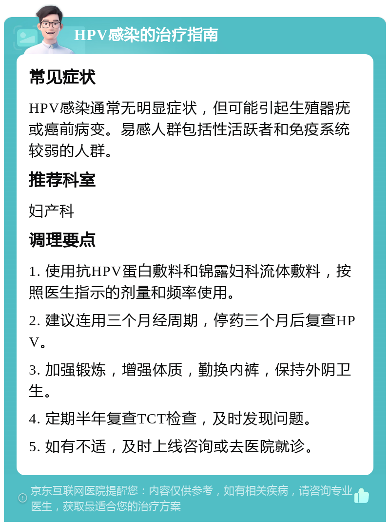 HPV感染的治疗指南 常见症状 HPV感染通常无明显症状，但可能引起生殖器疣或癌前病变。易感人群包括性活跃者和免疫系统较弱的人群。 推荐科室 妇产科 调理要点 1. 使用抗HPV蛋白敷料和锦露妇科流体敷料，按照医生指示的剂量和频率使用。 2. 建议连用三个月经周期，停药三个月后复查HPV。 3. 加强锻炼，增强体质，勤换内裤，保持外阴卫生。 4. 定期半年复查TCT检查，及时发现问题。 5. 如有不适，及时上线咨询或去医院就诊。