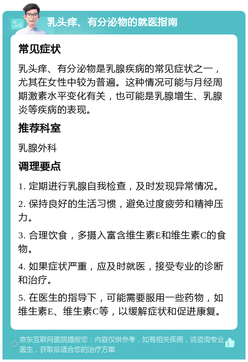 乳头痒、有分泌物的就医指南 常见症状 乳头痒、有分泌物是乳腺疾病的常见症状之一，尤其在女性中较为普遍。这种情况可能与月经周期激素水平变化有关，也可能是乳腺增生、乳腺炎等疾病的表现。 推荐科室 乳腺外科 调理要点 1. 定期进行乳腺自我检查，及时发现异常情况。 2. 保持良好的生活习惯，避免过度疲劳和精神压力。 3. 合理饮食，多摄入富含维生素E和维生素C的食物。 4. 如果症状严重，应及时就医，接受专业的诊断和治疗。 5. 在医生的指导下，可能需要服用一些药物，如维生素E、维生素C等，以缓解症状和促进康复。