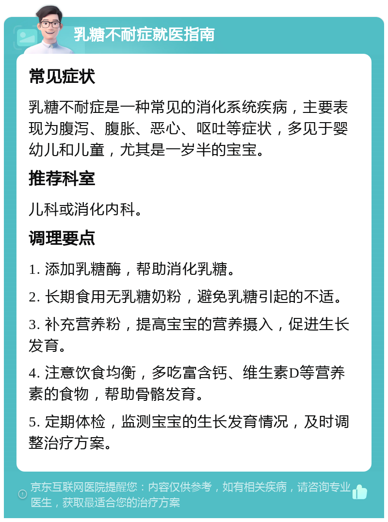 乳糖不耐症就医指南 常见症状 乳糖不耐症是一种常见的消化系统疾病，主要表现为腹泻、腹胀、恶心、呕吐等症状，多见于婴幼儿和儿童，尤其是一岁半的宝宝。 推荐科室 儿科或消化内科。 调理要点 1. 添加乳糖酶，帮助消化乳糖。 2. 长期食用无乳糖奶粉，避免乳糖引起的不适。 3. 补充营养粉，提高宝宝的营养摄入，促进生长发育。 4. 注意饮食均衡，多吃富含钙、维生素D等营养素的食物，帮助骨骼发育。 5. 定期体检，监测宝宝的生长发育情况，及时调整治疗方案。