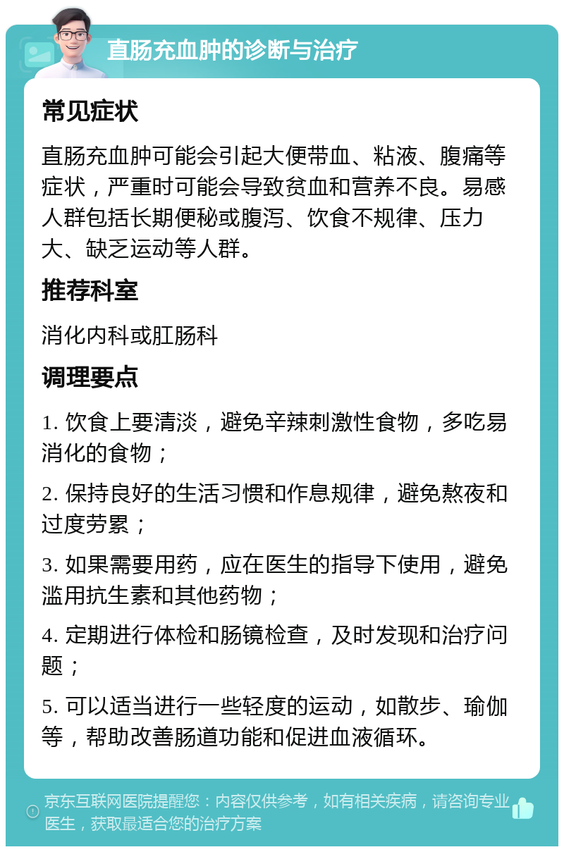 直肠充血肿的诊断与治疗 常见症状 直肠充血肿可能会引起大便带血、粘液、腹痛等症状，严重时可能会导致贫血和营养不良。易感人群包括长期便秘或腹泻、饮食不规律、压力大、缺乏运动等人群。 推荐科室 消化内科或肛肠科 调理要点 1. 饮食上要清淡，避免辛辣刺激性食物，多吃易消化的食物； 2. 保持良好的生活习惯和作息规律，避免熬夜和过度劳累； 3. 如果需要用药，应在医生的指导下使用，避免滥用抗生素和其他药物； 4. 定期进行体检和肠镜检查，及时发现和治疗问题； 5. 可以适当进行一些轻度的运动，如散步、瑜伽等，帮助改善肠道功能和促进血液循环。