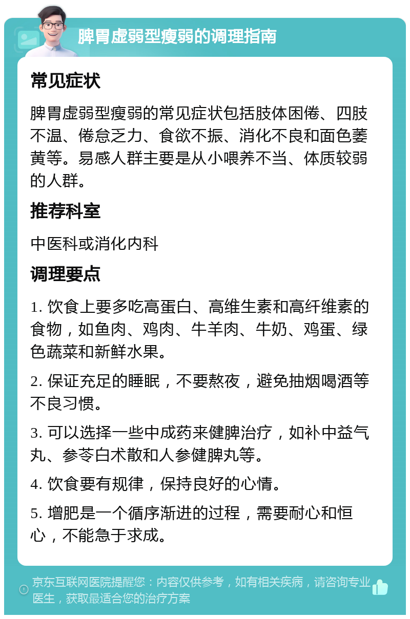 脾胃虚弱型瘦弱的调理指南 常见症状 脾胃虚弱型瘦弱的常见症状包括肢体困倦、四肢不温、倦怠乏力、食欲不振、消化不良和面色萎黄等。易感人群主要是从小喂养不当、体质较弱的人群。 推荐科室 中医科或消化内科 调理要点 1. 饮食上要多吃高蛋白、高维生素和高纤维素的食物，如鱼肉、鸡肉、牛羊肉、牛奶、鸡蛋、绿色蔬菜和新鲜水果。 2. 保证充足的睡眠，不要熬夜，避免抽烟喝酒等不良习惯。 3. 可以选择一些中成药来健脾治疗，如补中益气丸、参苓白术散和人参健脾丸等。 4. 饮食要有规律，保持良好的心情。 5. 增肥是一个循序渐进的过程，需要耐心和恒心，不能急于求成。