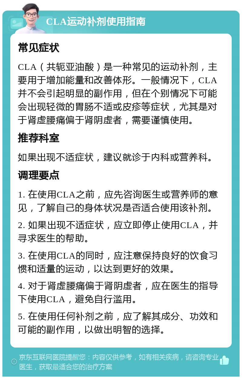 CLA运动补剂使用指南 常见症状 CLA（共轭亚油酸）是一种常见的运动补剂，主要用于增加能量和改善体形。一般情况下，CLA并不会引起明显的副作用，但在个别情况下可能会出现轻微的胃肠不适或皮疹等症状，尤其是对于肾虚腰痛偏于肾阴虚者，需要谨慎使用。 推荐科室 如果出现不适症状，建议就诊于内科或营养科。 调理要点 1. 在使用CLA之前，应先咨询医生或营养师的意见，了解自己的身体状况是否适合使用该补剂。 2. 如果出现不适症状，应立即停止使用CLA，并寻求医生的帮助。 3. 在使用CLA的同时，应注意保持良好的饮食习惯和适量的运动，以达到更好的效果。 4. 对于肾虚腰痛偏于肾阴虚者，应在医生的指导下使用CLA，避免自行滥用。 5. 在使用任何补剂之前，应了解其成分、功效和可能的副作用，以做出明智的选择。