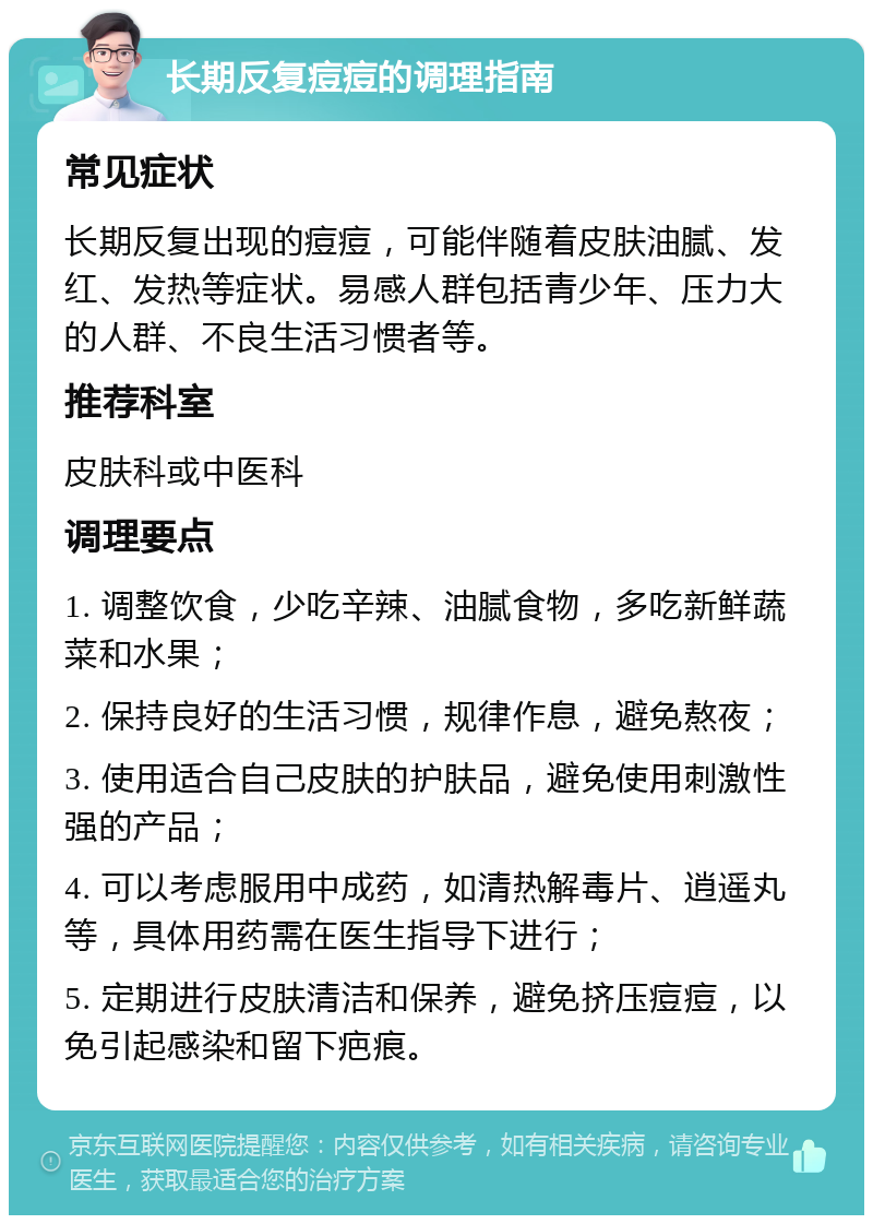 长期反复痘痘的调理指南 常见症状 长期反复出现的痘痘，可能伴随着皮肤油腻、发红、发热等症状。易感人群包括青少年、压力大的人群、不良生活习惯者等。 推荐科室 皮肤科或中医科 调理要点 1. 调整饮食，少吃辛辣、油腻食物，多吃新鲜蔬菜和水果； 2. 保持良好的生活习惯，规律作息，避免熬夜； 3. 使用适合自己皮肤的护肤品，避免使用刺激性强的产品； 4. 可以考虑服用中成药，如清热解毒片、逍遥丸等，具体用药需在医生指导下进行； 5. 定期进行皮肤清洁和保养，避免挤压痘痘，以免引起感染和留下疤痕。