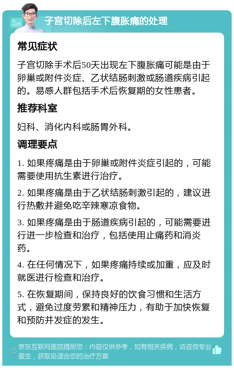 子宫切除后左下腹胀痛的处理 常见症状 子宫切除手术后50天出现左下腹胀痛可能是由于卵巢或附件炎症、乙状结肠刺激或肠道疾病引起的。易感人群包括手术后恢复期的女性患者。 推荐科室 妇科、消化内科或肠胃外科。 调理要点 1. 如果疼痛是由于卵巢或附件炎症引起的，可能需要使用抗生素进行治疗。 2. 如果疼痛是由于乙状结肠刺激引起的，建议进行热敷并避免吃辛辣寒凉食物。 3. 如果疼痛是由于肠道疾病引起的，可能需要进行进一步检查和治疗，包括使用止痛药和消炎药。 4. 在任何情况下，如果疼痛持续或加重，应及时就医进行检查和治疗。 5. 在恢复期间，保持良好的饮食习惯和生活方式，避免过度劳累和精神压力，有助于加快恢复和预防并发症的发生。