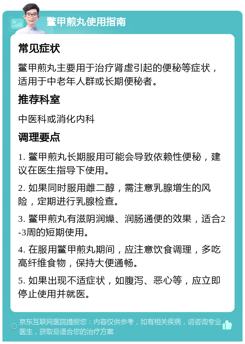 鳖甲煎丸使用指南 常见症状 鳖甲煎丸主要用于治疗肾虚引起的便秘等症状，适用于中老年人群或长期便秘者。 推荐科室 中医科或消化内科 调理要点 1. 鳖甲煎丸长期服用可能会导致依赖性便秘，建议在医生指导下使用。 2. 如果同时服用雌二醇，需注意乳腺增生的风险，定期进行乳腺检查。 3. 鳖甲煎丸有滋阴润燥、润肠通便的效果，适合2-3周的短期使用。 4. 在服用鳖甲煎丸期间，应注意饮食调理，多吃高纤维食物，保持大便通畅。 5. 如果出现不适症状，如腹泻、恶心等，应立即停止使用并就医。