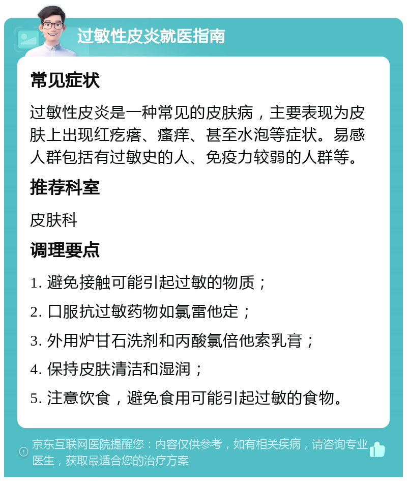 过敏性皮炎就医指南 常见症状 过敏性皮炎是一种常见的皮肤病，主要表现为皮肤上出现红疙瘩、瘙痒、甚至水泡等症状。易感人群包括有过敏史的人、免疫力较弱的人群等。 推荐科室 皮肤科 调理要点 1. 避免接触可能引起过敏的物质； 2. 口服抗过敏药物如氯雷他定； 3. 外用炉甘石洗剂和丙酸氯倍他索乳膏； 4. 保持皮肤清洁和湿润； 5. 注意饮食，避免食用可能引起过敏的食物。