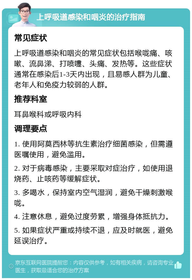 上呼吸道感染和咽炎的治疗指南 常见症状 上呼吸道感染和咽炎的常见症状包括喉咙痛、咳嗽、流鼻涕、打喷嚏、头痛、发热等。这些症状通常在感染后1-3天内出现，且易感人群为儿童、老年人和免疫力较弱的人群。 推荐科室 耳鼻喉科或呼吸内科 调理要点 1. 使用阿莫西林等抗生素治疗细菌感染，但需遵医嘱使用，避免滥用。 2. 对于病毒感染，主要采取对症治疗，如使用退烧药、止咳药等缓解症状。 3. 多喝水，保持室内空气湿润，避免干燥刺激喉咙。 4. 注意休息，避免过度劳累，增强身体抵抗力。 5. 如果症状严重或持续不退，应及时就医，避免延误治疗。