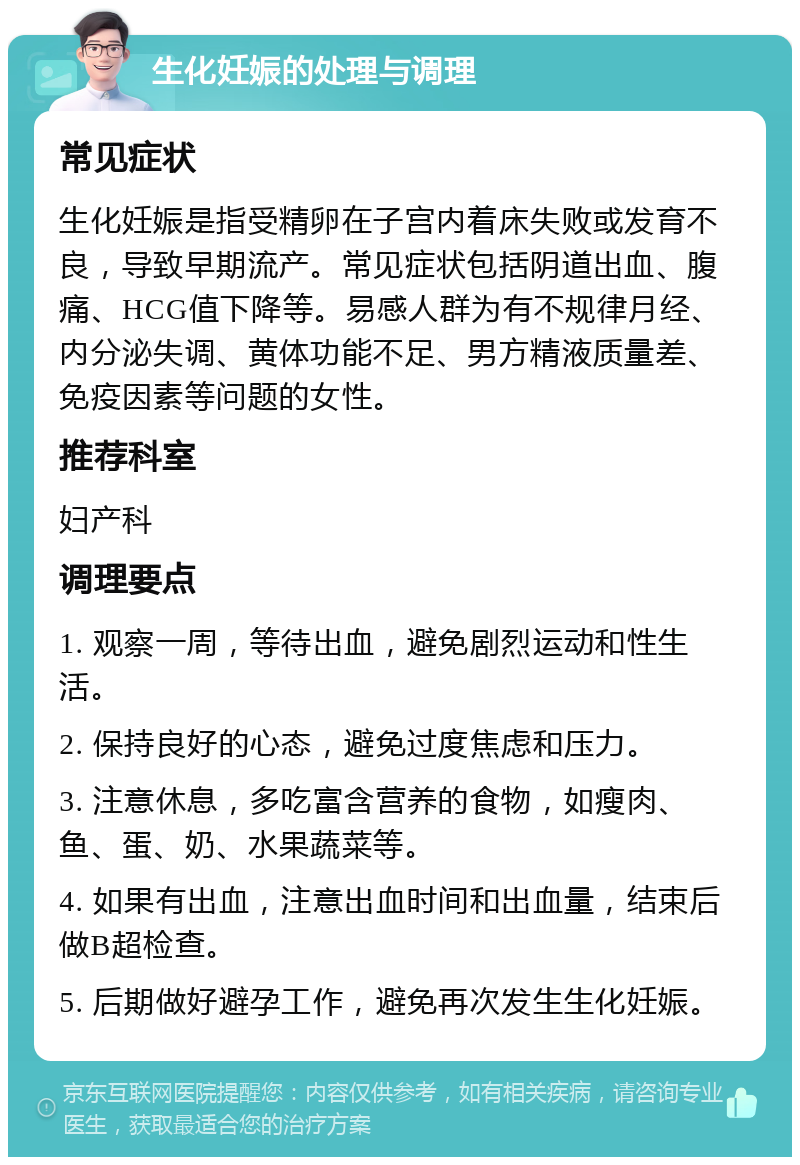 生化妊娠的处理与调理 常见症状 生化妊娠是指受精卵在子宫内着床失败或发育不良，导致早期流产。常见症状包括阴道出血、腹痛、HCG值下降等。易感人群为有不规律月经、内分泌失调、黄体功能不足、男方精液质量差、免疫因素等问题的女性。 推荐科室 妇产科 调理要点 1. 观察一周，等待出血，避免剧烈运动和性生活。 2. 保持良好的心态，避免过度焦虑和压力。 3. 注意休息，多吃富含营养的食物，如瘦肉、鱼、蛋、奶、水果蔬菜等。 4. 如果有出血，注意出血时间和出血量，结束后做B超检查。 5. 后期做好避孕工作，避免再次发生生化妊娠。